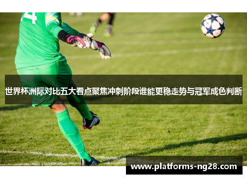 世界杯洲际对比五大看点聚焦冲刺阶段谁能更稳走势与冠军成色判断