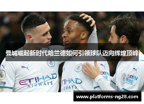 曼城崛起新时代哈兰德如何引领球队迈向辉煌顶峰